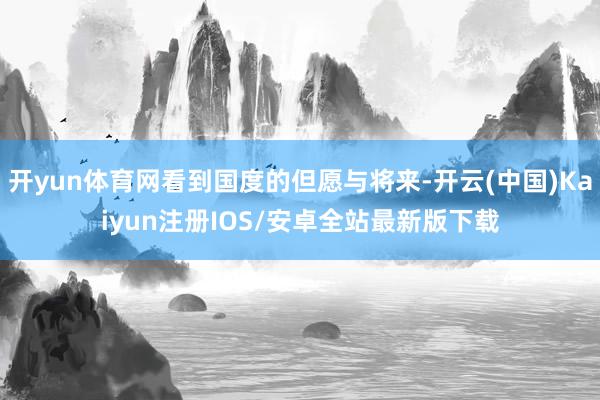 开yun体育网看到国度的但愿与将来-开云(中国)Kaiyun注册IOS/安卓全站最新版下载