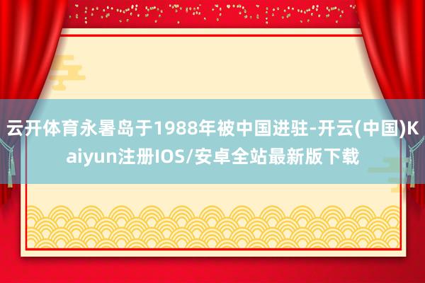 云开体育永暑岛于1988年被中国进驻-开云(中国)Kaiyun注册IOS/安卓全站最新版下载