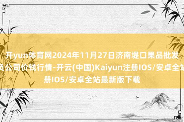 开yun体育网2024年11月27日济南堤口果品批发发展有限背负公司价钱行情-开云(中国)Kaiyun注册IOS/安卓全站最新版下载