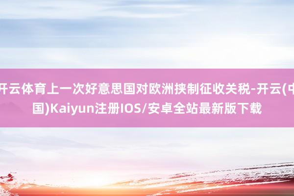 开云体育上一次好意思国对欧洲挟制征收关税-开云(中国)Kaiyun注册IOS/安卓全站最新版下载
