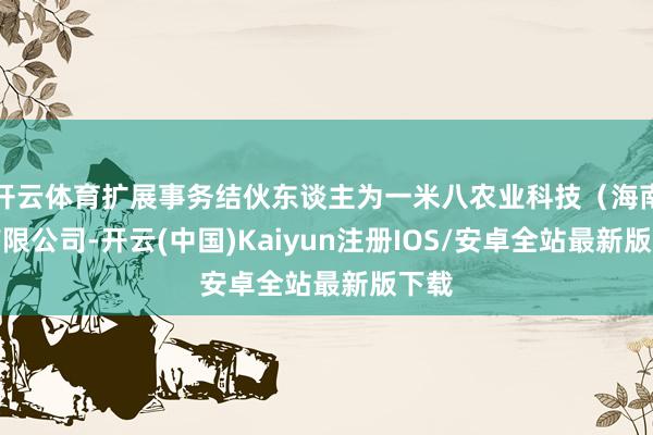 开云体育扩展事务结伙东谈主为一米八农业科技（海南）有限公司-开云(中国)Kaiyun注册IOS/安卓全站最新版下载