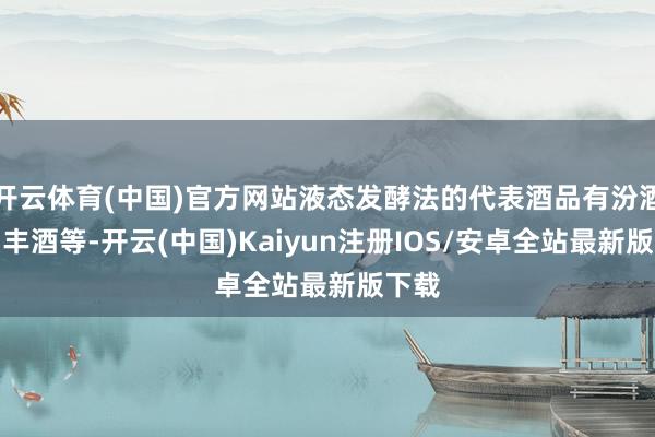 开云体育(中国)官方网站液态发酵法的代表酒品有汾酒、宝丰酒等-开云(中国)Kaiyun注册IOS/安卓全站最新版下载