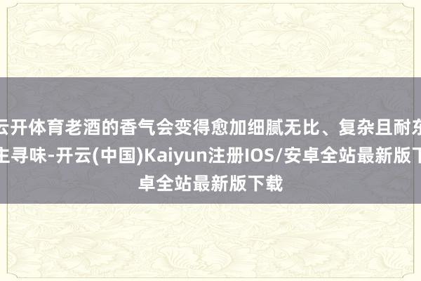 云开体育老酒的香气会变得愈加细腻无比、复杂且耐东谈主寻味-开云(中国)Kaiyun注册IOS/安卓全站最新版下载