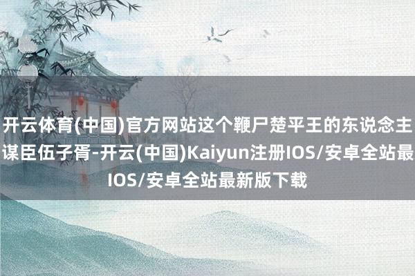 开云体育(中国)官方网站这个鞭尸楚平王的东说念主等于吴国谋臣伍子胥-开云(中国)Kaiyun注册IOS/安卓全站最新版下载