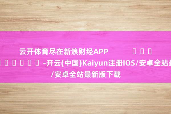 云开体育尽在新浪财经APP            													-开云(中国)Kaiyun注册IOS/安卓全站最新版下载