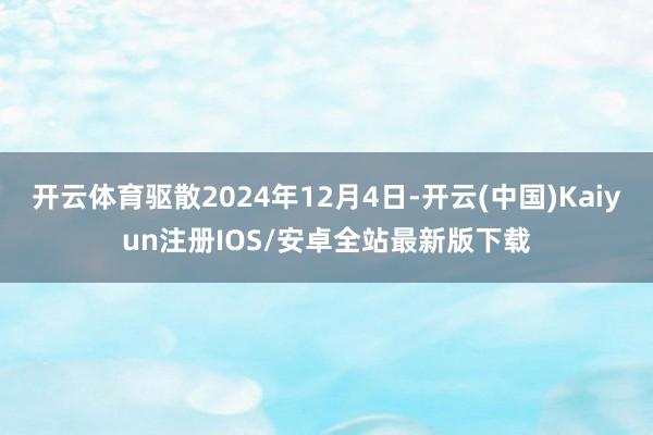 开云体育驱散2024年12月4日-开云(中国)Kaiyun注册IOS/安卓全站最新版下载