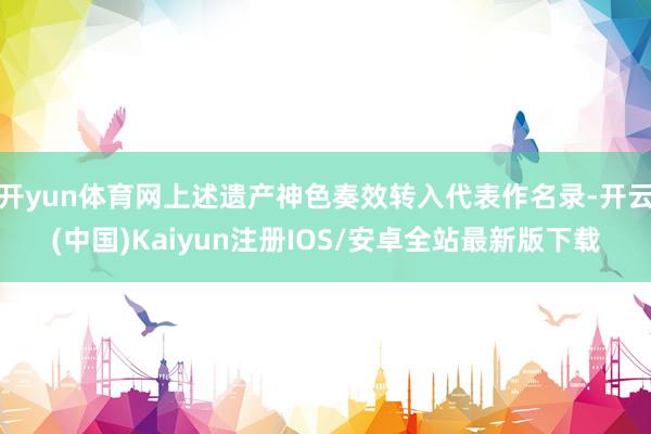 开yun体育网上述遗产神色奏效转入代表作名录-开云(中国)Kaiyun注册IOS/安卓全站最新版下载