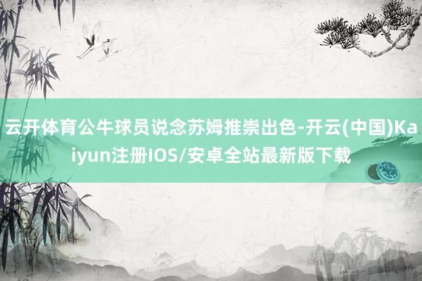 云开体育公牛球员说念苏姆推崇出色-开云(中国)Kaiyun注册IOS/安卓全站最新版下载