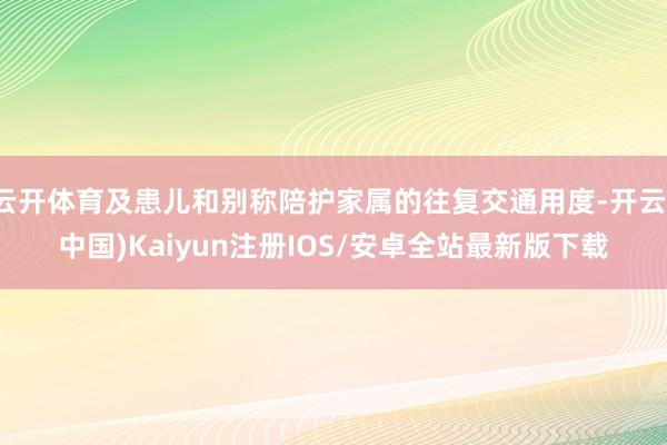 云开体育及患儿和别称陪护家属的往复交通用度-开云(中国)Kaiyun注册IOS/安卓全站最新版下载