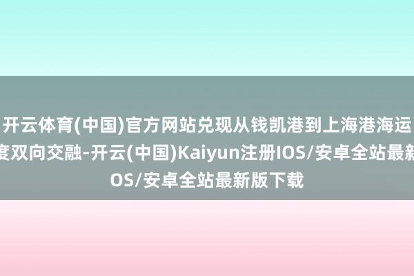 开云体育(中国)官方网站兑现从钱凯港到上海港海运航路初度双向交融-开云(中国)Kaiyun注册IOS/安卓全站最新版下载