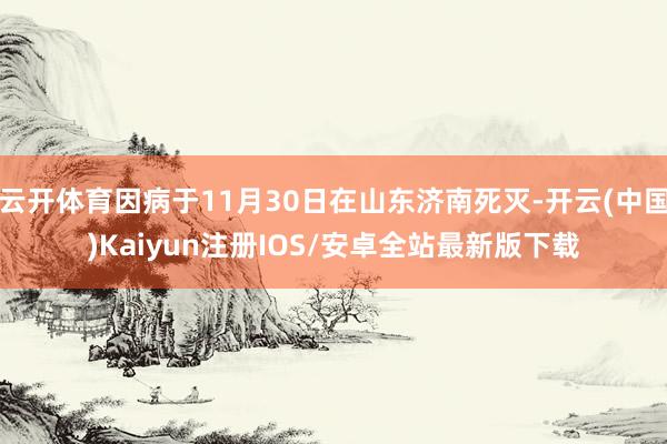云开体育因病于11月30日在山东济南死灭-开云(中国)Kaiyun注册IOS/安卓全站最新版下载