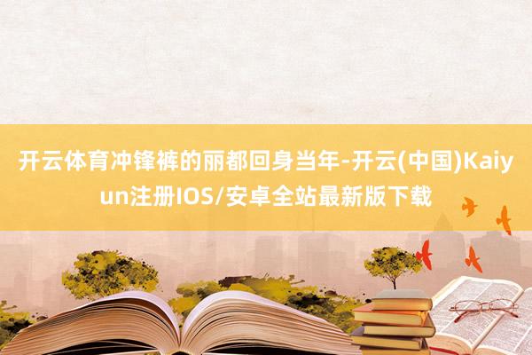 开云体育冲锋裤的丽都回身当年-开云(中国)Kaiyun注册IOS/安卓全站最新版下载