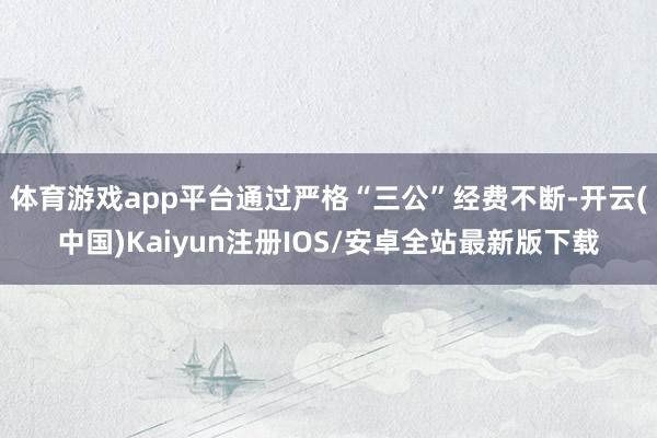 体育游戏app平台通过严格“三公”经费不断-开云(中国)Kaiyun注册IOS/安卓全站最新版下载