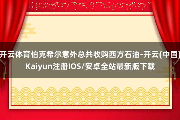 开云体育伯克希尔意外总共收购西方石油-开云(中国)Kaiyun注册IOS/安卓全站最新版下载