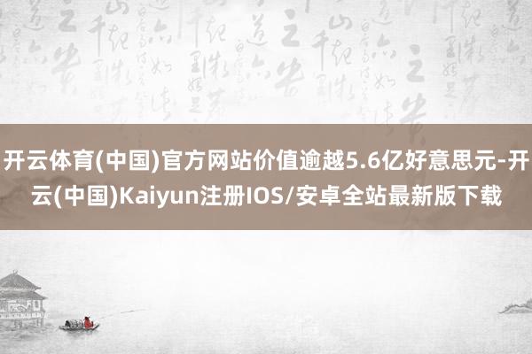 开云体育(中国)官方网站价值逾越5.6亿好意思元-开云(中国)Kaiyun注册IOS/安卓全站最新版下载