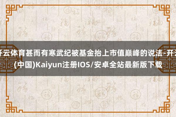 开云体育甚而有寒武纪被基金抬上市值巅峰的说法-开云(中国)Kaiyun注册IOS/安卓全站最新版下载
