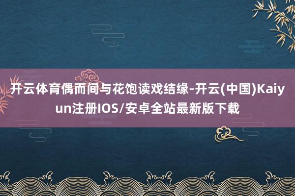 开云体育偶而间与花饱读戏结缘-开云(中国)Kaiyun注册IOS/安卓全站最新版下载