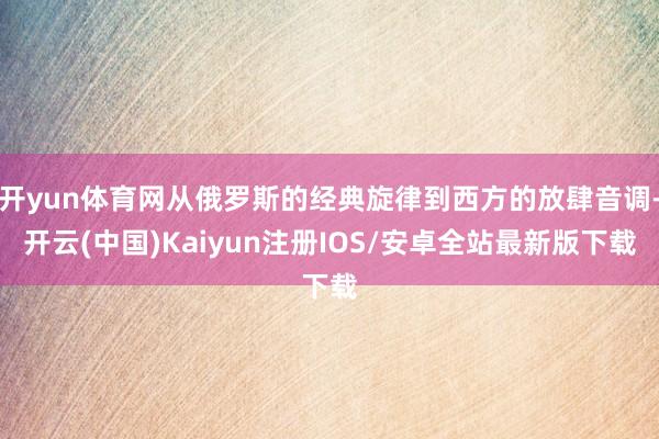 开yun体育网从俄罗斯的经典旋律到西方的放肆音调-开云(中国)Kaiyun注册IOS/安卓全站最新版下载