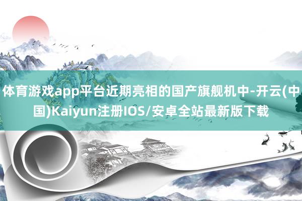 体育游戏app平台近期亮相的国产旗舰机中-开云(中国)Kaiyun注册IOS/安卓全站最新版下载
