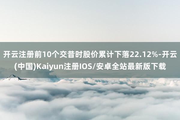 开云注册前10个交昔时股价累计下落22.12%-开云(中国)Kaiyun注册IOS/安卓全站最新版下载