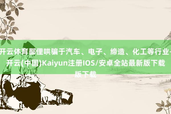 开云体育鄙俚哄骗于汽车、电子、缔造、化工等行业-开云(中国)Kaiyun注册IOS/安卓全站最新版下载