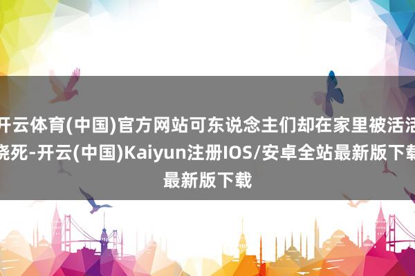 开云体育(中国)官方网站可东说念主们却在家里被活活烧死-开云(中国)Kaiyun注册IOS/安卓全站最新版下载