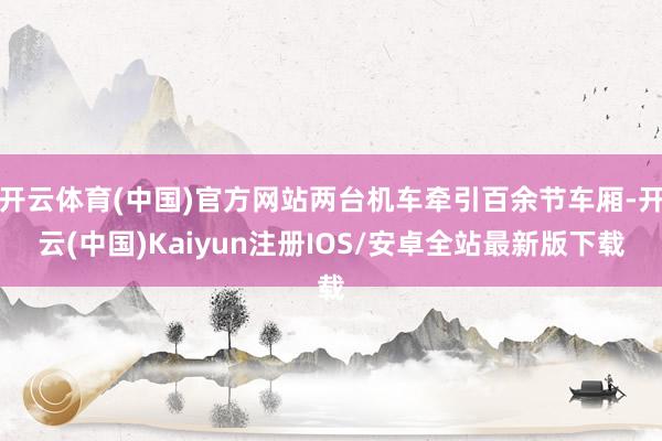 开云体育(中国)官方网站两台机车牵引百余节车厢-开云(中国)Kaiyun注册IOS/安卓全站最新版下载