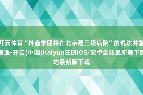 开云体育“抖音集团将在北京建三级病院”的说法并鉴别适-开云(中国)Kaiyun注册IOS/安卓全站最新版下载