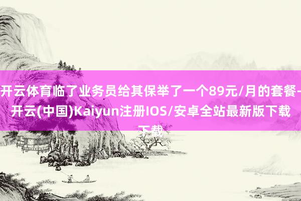 开云体育临了业务员给其保举了一个89元/月的套餐-开云(中国)Kaiyun注册IOS/安卓全站最新版下载