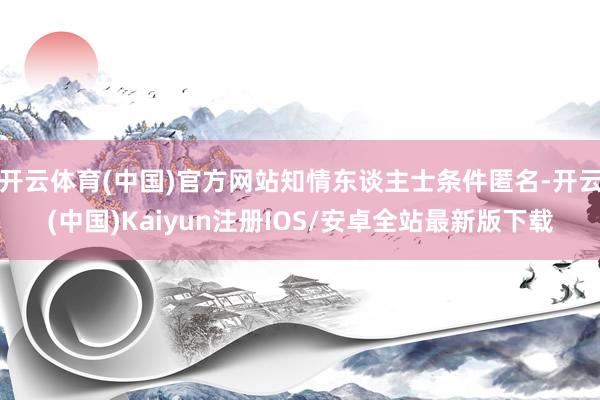 开云体育(中国)官方网站知情东谈主士条件匿名-开云(中国)Kaiyun注册IOS/安卓全站最新版下载