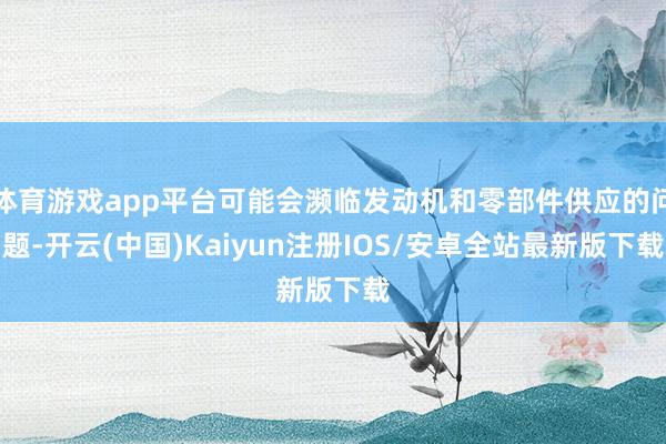 体育游戏app平台可能会濒临发动机和零部件供应的问题-开云(中国)Kaiyun注册IOS/安卓全站最新版下载