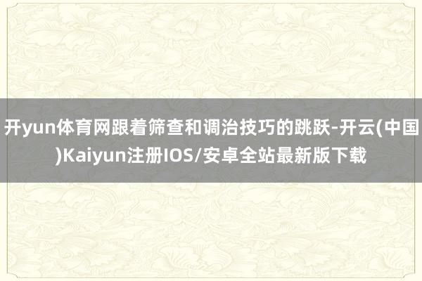 开yun体育网跟着筛查和调治技巧的跳跃-开云(中国)Kaiyun注册IOS/安卓全站最新版下载
