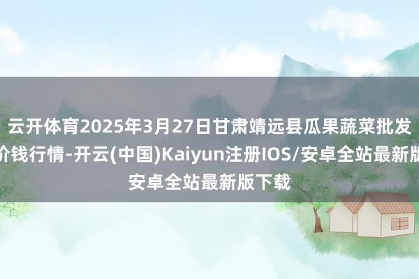 云开体育2025年3月27日甘肃靖远县瓜果蔬菜批发市集价钱行情-开云(中国)Kaiyun注册IOS/安卓全站最新版下载