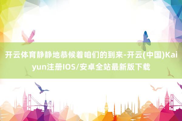 开云体育静静地恭候着咱们的到来-开云(中国)Kaiyun注册IOS/安卓全站最新版下载