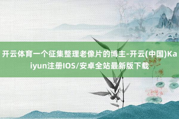 开云体育一个征集整理老像片的博主-开云(中国)Kaiyun注册IOS/安卓全站最新版下载