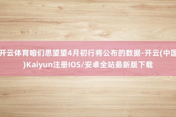 开云体育咱们思望望4月初行将公布的数据-开云(中国)Kaiyun注册IOS/安卓全站最新版下载