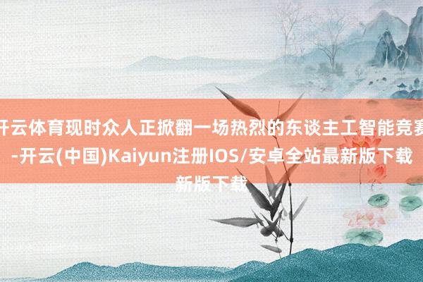开云体育现时众人正掀翻一场热烈的东谈主工智能竞赛-开云(中国)Kaiyun注册IOS/安卓全站最新版下载
