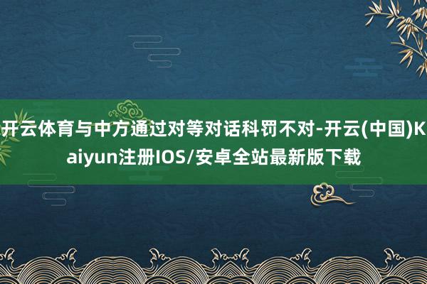 开云体育与中方通过对等对话科罚不对-开云(中国)Kaiyun注册IOS/安卓全站最新版下载