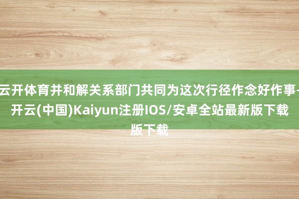 云开体育并和解关系部门共同为这次行径作念好作事-开云(中国)Kaiyun注册IOS/安卓全站最新版下载