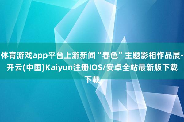 体育游戏app平台上游新闻“春色”主题影相作品展-开云(中国)Kaiyun注册IOS/安卓全站最新版下载