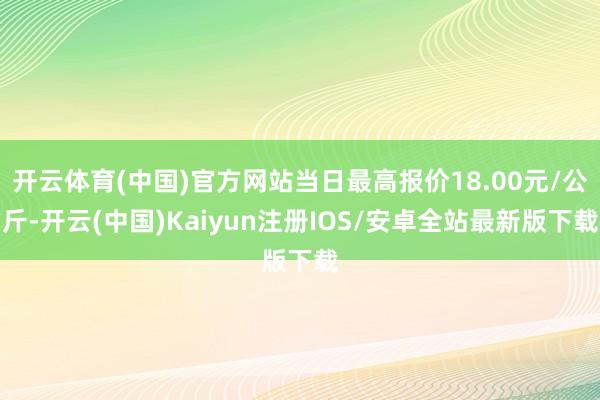 开云体育(中国)官方网站当日最高报价18.00元/公斤-开云(中国)Kaiyun注册IOS/安卓全站最新版下载