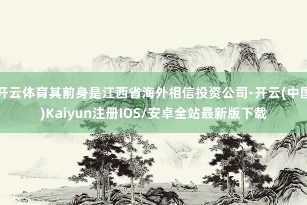 开云体育其前身是江西省海外相信投资公司-开云(中国)Kaiyun注册IOS/安卓全站最新版下载