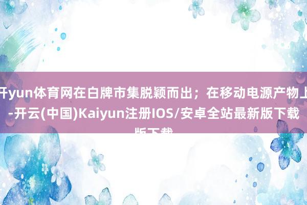 开yun体育网在白牌市集脱颖而出；在移动电源产物上-开云(中国)Kaiyun注册IOS/安卓全站最新版下载