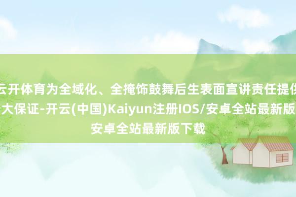云开体育为全域化、全掩饰鼓舞后生表面宣讲责任提供了浩大保证-开云(中国)Kaiyun注册IOS/安卓全站最新版下载