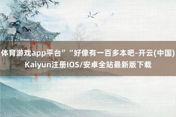 体育游戏app平台”“好像有一百多本吧-开云(中国)Kaiyun注册IOS/安卓全站最新版下载