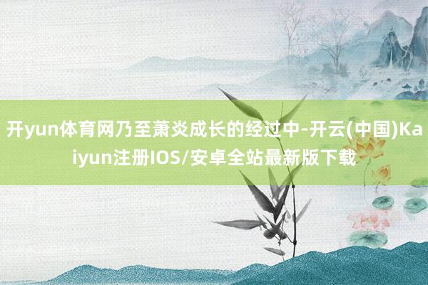 开yun体育网乃至萧炎成长的经过中-开云(中国)Kaiyun注册IOS/安卓全站最新版下载