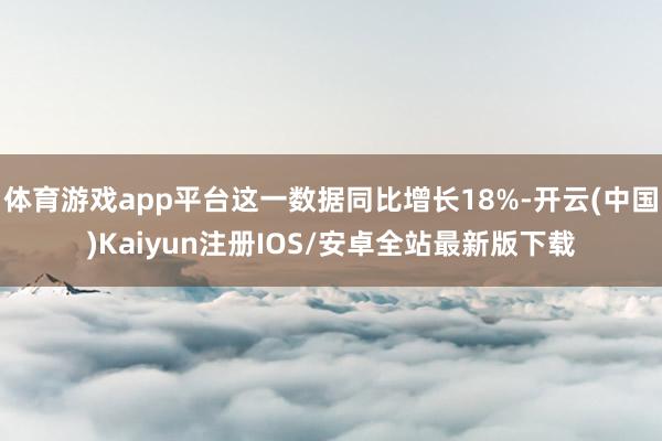 体育游戏app平台这一数据同比增长18%-开云(中国)Kaiyun注册IOS/安卓全站最新版下载