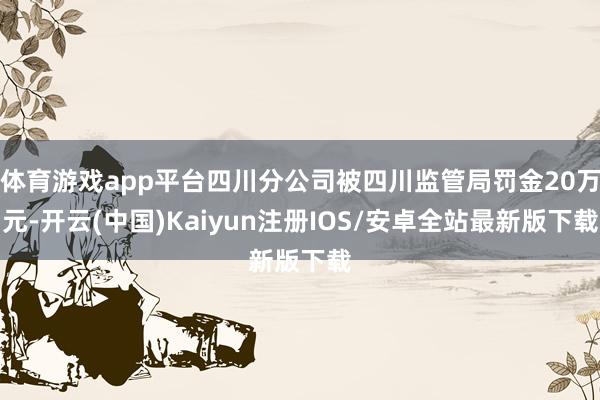体育游戏app平台四川分公司被四川监管局罚金20万元-开云(中国)Kaiyun注册IOS/安卓全站最新版下载
