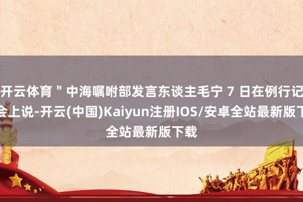开云体育＂中海嘱咐部发言东谈主毛宁 7 日在例行记者会上说-开云(中国)Kaiyun注册IOS/安卓全站最新版下载