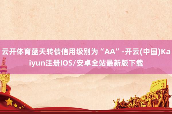 云开体育蓝天转债信用级别为“AA”-开云(中国)Kaiyun注册IOS/安卓全站最新版下载